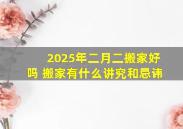 2025年二月二搬家好吗 搬家有什么讲究和忌讳